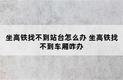 坐高铁找不到站台怎么办 坐高铁找不到车厢咋办